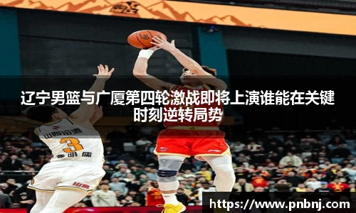 辽宁男篮与广厦第四轮激战即将上演谁能在关键时刻逆转局势